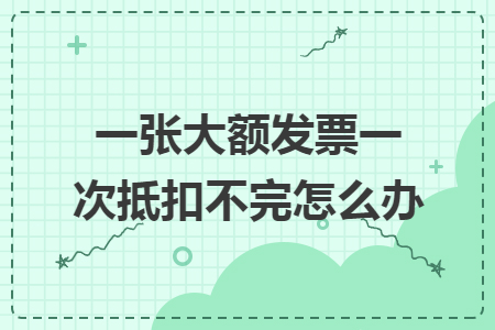 一張大額發(fā)票一次抵扣不完怎么辦