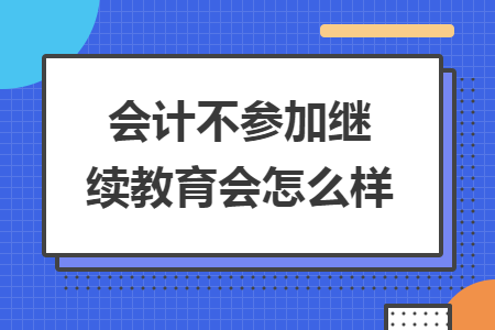 會(huì)計(jì)不參加繼續(xù)教育會(huì)怎么樣