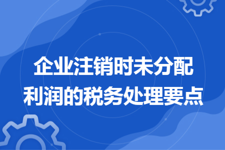企業(yè)注銷(xiāo)時(shí)未分配利潤(rùn)的稅務(wù)處理要點(diǎn)