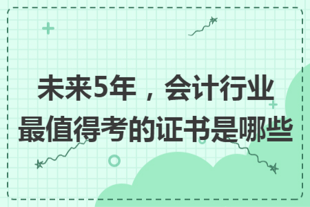 未來5年，會計行業(yè)最值得考的證書是哪些