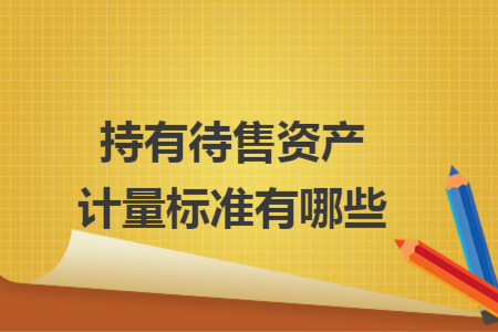 持有待售資產(chǎn)計量標(biāo)準(zhǔn)有哪些