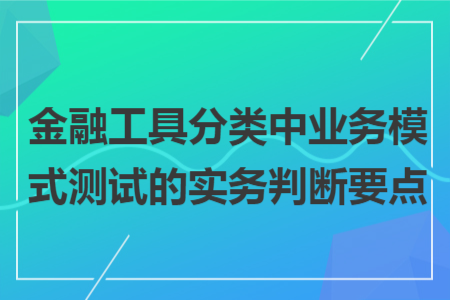 金融工具分類中業(yè)務(wù)模式測(cè)試的實(shí)務(wù)判斷要點(diǎn)