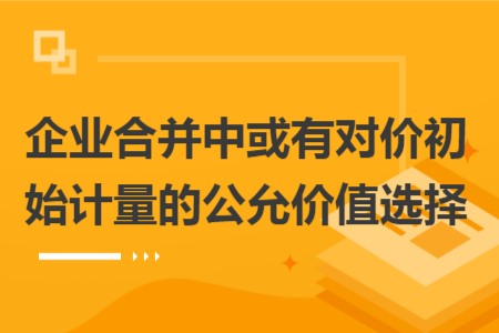 企業(yè)合并中或有對(duì)價(jià)初始計(jì)量的公允價(jià)值選擇