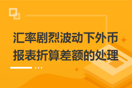 匯率劇烈波動下外幣報表折算差額的處理