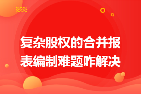 復(fù)雜股權(quán)的合并報(bào)表編制難題咋解決