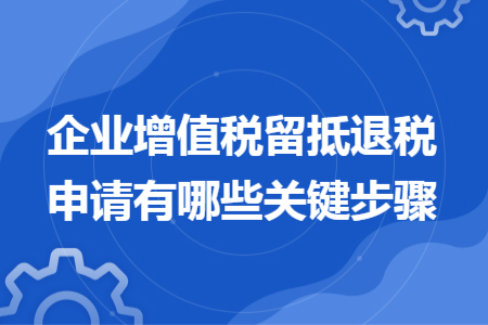 企業(yè)增值稅留抵退稅申請(qǐng)有哪些關(guān)鍵步驟
