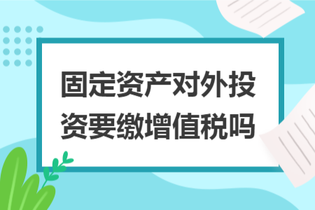 固定資產(chǎn)對外投資要繳增值稅嗎