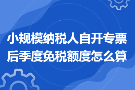 小規(guī)模納稅人自開專票后季度免稅額度怎么算 小規(guī)模納稅人自開專票后季度免稅額度怎么算