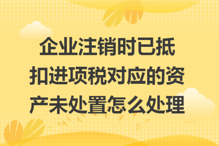 企業(yè)注銷時(shí)已抵扣進(jìn)項(xiàng)稅對(duì)應(yīng)的資產(chǎn)未處置怎么處理 企業(yè)注銷時(shí)已抵扣進(jìn)項(xiàng)稅對(duì)應(yīng)的資產(chǎn)未處置怎么處理