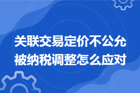 關(guān)聯(lián)交易定價(jià)不公允被納稅調(diào)整怎么應(yīng)對 關(guān)聯(lián)交易定價(jià)不公允被納稅調(diào)整怎么應(yīng)對