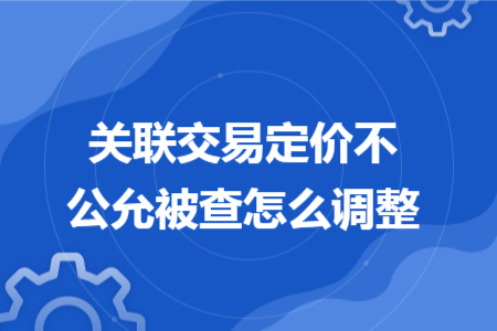 關聯(lián)交易定價不公允被查怎么調(diào)整 關聯(lián)交易定價不公允被查怎么調(diào)整