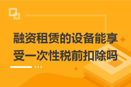 融資租賃的設(shè)備能享受一次性稅前扣除嗎 融資租賃的設(shè)備能享受一次性稅前扣除嗎
