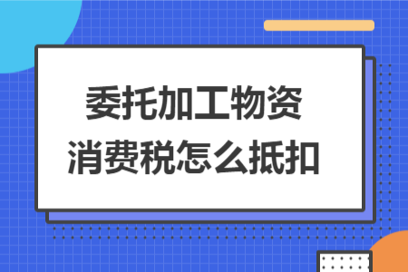 委托加工物資消費稅怎么抵扣 委托加工物資消費稅怎么抵扣