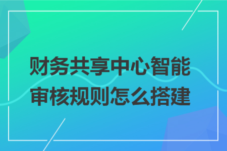 財務共享中心智能審核規(guī)則怎么搭建 財務共享中心智能審核規(guī)則怎么搭建