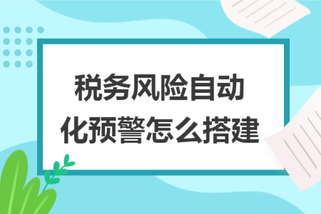 稅務風險自動化預警怎么搭建 稅務風險自動化預警怎么搭建