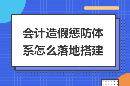 會計造假懲防體系怎么落地搭建 會計造假懲防體系怎么落地搭建